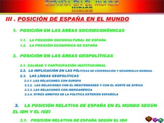 III .  POSICIÓN DE ESPAÑA EN EL MUNDO POSICIÓN EN LAS ÁREAS SOCIOECONÓMICAS 1.1.  LA POSICIÓN SOCIOCULTURAL DE ESPAÑA 1.2.  LA POSICIÓN ECONÓMICA DE ESPAÑA POSICIÓN EN LAS ÁREAS GEOPOLÍTICAS 2.1. CALIDAD Y PARTICIPACIÓN INSTITUCIONAL 2.2.  LA IMPLICACIÓN EN LAS PO LÍTICAS DE COOPERACIÓN Y DESARROLLO MUNDIAL 2.3.  LAS LÍNEAS GEOPOLÍTICAS 2.3.1. LAS RELACIONES CON EUROPA 2.3.2.  LAS RELACIONES CON EL MEDITERRÁNEO Y CON EL NORTE DE ÁFRICA 2.3.3. LAS RELACIONES CON IBEROAMÉRICA 2.3.4. OTROS ÁMBITOS DE LA POLÍTICA EXTERIOR ESPAÑOLA 3.  LA POSICIÓN RELATIVA DE ESPAÑA EN EL MUNDO SEGÚN EL IDH Y EL IGEI 3.1.  POSICIÓN RELATIVA DE ESPAÑA SEGÚN EL IDH 3.2.  POSICIÓN  RELA TIVA  DE ESPAÑA SEGÚN EL IG EO 
