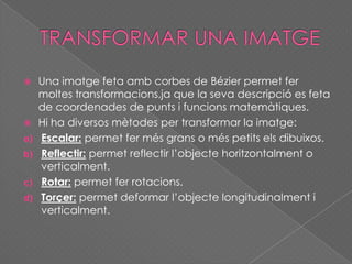  Una imatge feta amb corbes de Bézier permet fer
moltes transformacions,ja que la seva descripció es feta
de coordenades de punts i funcions matemàtiques.
 Hi ha diversos mètodes per transformar la imatge:
a) Escalar: permet fer més grans o més petits els dibuixos.
b) Reflectir: permet reflectir l’objecte horitzontalment o
verticalment.
c) Rotar: permet fer rotacions.
d) Torçer: permet deformar l’objecte longitudinalment i
verticalment.
 