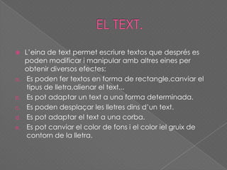  L’eina de text permet escriure textos que després es
poden modificar i manipular amb altres eines per
obtenir diversos efectes:
a. Es poden fer textos en forma de rectangle,canviar el
tipus de lletra,alienar el text...
b. Es pot adaptar un text a una forma determinada.
c. Es poden desplaçar les lletres dins d’un text.
d. Es pot adaptar el text a una corba.
e. Es pot canviar el color de fons i el color iel gruix de
contorn de la lletra.
 