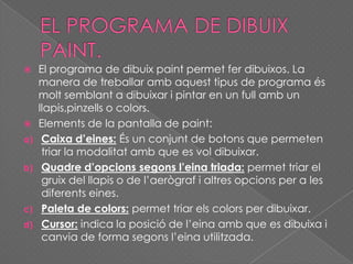  El programa de dibuix paint permet fer dibuixos. La
manera de treballar amb aquest tipus de programa és
molt semblant a dibuixar i pintar en un full amb un
llapis,pinzells o colors.
 Elements de la pantalla de paint:
a) Caixa d’eines: És un conjunt de botons que permeten
triar la modalitat amb que es vol dibuixar.
b) Quadre d’opcions segons l’eina triada: permet triar el
gruix del llapis o de l’aerògraf i altres opcions per a les
diferents eines.
c) Paleta de colors: permet triar els colors per dibuixar.
d) Cursor: indica la posició de l’eina amb que es dibuixa i
canvia de forma segons l’eina utilitzada.
 