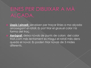  Llapís i pinzell: serveixen per traçar línies a ma alçada
arrossegant el ratolí. Es pot triar el gruix,el color i la
forma del traç.
 Aerògraf: deixa núvols de punts de colors del color
triat,com més lentament es mogui el ratolí més dens
queda el núvol. Es poden triar núvols de 3 mides
diferents.
 