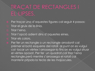  Per traçar una d’aquestes figures cal seguir 4 passos:
1) Triar el gruix de la línia.
2) Triar l’eina.
3) Triar l’opció adient dins d’aquestes eines.
4) Triar els colors.
 Per fer un rectangle o un rectangle arrodonit cal
prémer el botó esquerre del ratolí al punt on es vulgui
col· locar un vèrtex i arrossegar-lo fins on es vulgui situar
el vèrtex oposat. Per fer un quadrat,cal triar l’eina
rectangle,però mentre s’arrossega el ratolí cal
mantenir pitjada la tecla de les majúscules.
 