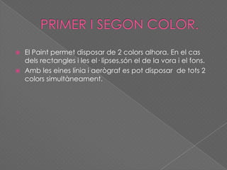  El Paint permet disposar de 2 colors alhora. En el cas
dels rectangles i les el· lipses,són el de la vora i el fons.
 Amb les eines línia i aerògraf es pot disposar de tots 2
colors simultàneament.
 
