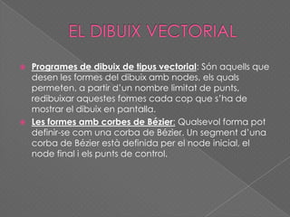  Programes de dibuix de tipus vectorial: Són aquells que
desen les formes del dibuix amb nodes, els quals
permeten, a partir d’un nombre limitat de punts,
redibuixar aquestes formes cada cop que s’ha de
mostrar el dibuix en pantalla.
 Les formes amb corbes de Bézier: Qualsevol forma pot
definir-se com una corba de Bézier. Un segment d’una
corba de Bézier està definida per el node inicial, el
node final i els punts de control.
 