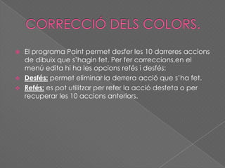  El programa Paint permet desfer les 10 darreres accions
de dibuix que s’hagin fet. Per fer correccions,en el
menú edita hi ha les opcions refés i desfés:
 Desfés: permet eliminar la derrera acció que s’ha fet.
 Refés: es pot utilitzar per refer la acció desfeta o per
recuperar les 10 accions anteriors.
 