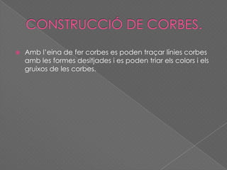  Amb l’eina de fer corbes es poden traçar línies corbes
amb les formes desitjades i es poden triar els colors i els
gruixos de les corbes.
 