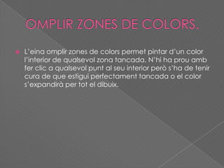  L’eina omplir zones de colors permet pintar d’un color
l’interior de qualsevol zona tancada. N’hi ha prou amb
fer clic a qualsevol punt al seu interior però s’ha de tenir
cura de que estigui perfectament tancada o el color
s’expandirà per tot el dibuix.
 