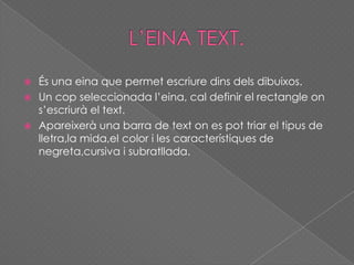  És una eina que permet escriure dins dels dibuixos.
 Un cop seleccionada l’eina, cal definir el rectangle on
s’escriurà el text.
 Apareixerà una barra de text on es pot triar el tipus de
lletra,la mida,el color i les característiques de
negreta,cursiva i subratllada.
 