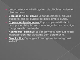  Un cop seleccionat el fragment de dibuix es poden fer
diverses coses:
 Desplaçar-ho pel dibuix: Es pot desplaçar el dibuix a
qualsevol lloc del quadre de dibuix amb el cursor.
 Copiar-ho al portapapers: Es pot copiar el dibuix al
portapapers i duplicar-lo tantes vegades com es vulgui
o enganxar-ho a altres llocs.
 Augmentar i disminuir: Es pot canviar la forma,la mida i
les proporcions del dibuix així com deformar-lo.
 Girar i voltar: Es pot girar la imatge a diferents graus i
voltar-la.
 