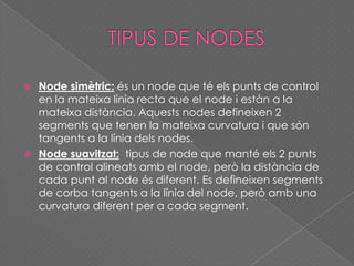  Node simètric: és un node que té els punts de control
en la mateixa línia recta que el node i estàn a la
mateixa distància. Aquests nodes defineixen 2
segments que tenen la mateixa curvatura i que són
tangents a la línia dels nodes.
 Node suavitzat: tipus de node que manté els 2 punts
de control alineats amb el node, però la distància de
cada punt al node és diferent. Es defineixen segments
de corba tangents a la línia del node, però amb una
curvatura diferent per a cada segment.
 