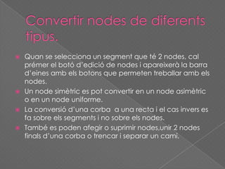  Quan se selecciona un segment que té 2 nodes, cal
prémer el botó d’edició de nodes i apareixerà la barra
d’eines amb els botons que permeten treballar amb els
nodes.
 Un node simètric es pot convertir en un node asimètric
o en un node uniforme.
 La conversió d’una corba a una recta i el cas invers es
fa sobre els segments i no sobre els nodes.
 També es poden afegir o suprimir nodes,unir 2 nodes
finals d’una corba o trencar i separar un camí.
 