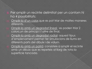  Per omplir un recinte delimitat per un contorn hi
ha 4 possibilitats:
a) Omplir-lo d’un color,que es pot triar de moltes maneres
diferents.
b) Omplir-lo amb un degradat lineal : es poden triar 2
colors,un de principi i l’altre de final.
c) Omplir-lo amb un degradat radial: aquest tipus
d’emplenament permet fer simulacions de llums en
diferents parts del dibuix i de volum.
d) Omplir-lo amb un patró: consisteix a omplir el recinte
amb un dibuix que es repeteix al llarg de tota la
superfície tancada.
 