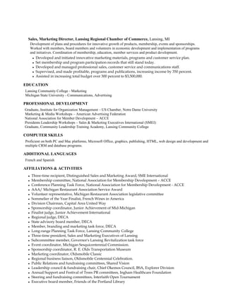 Sales, Marketing Director, Lansing Regional Chamber of Commerce, Lansing, MI
   Development of plans and procedures for innovative growth of products, membership, events and sponsorships.
   Worked with members, board members and volunteers in economic development and implementation of programs
   and initiatives. Coordination of membership, education, member services and product development.
    Developed and initiated innovative marketing materials, programs and customer service plan.

    Set membership and program participation records that still stand today.

    Developed and managed professional sales, customer service and communications staff.

    Supervised, and made profitable, programs and publications, increasing income by 350 percent.

    Assisted in increasing total budget over 300 percent to $3,500,000.



EDUCATION
Lansing Community College - Marketing
Michigan State University - Communications, Advertising

PROFESSIONAL DEVELOPMENT
Graduate, Institute for Organization Management – US Chamber, Notre Dame University
Marketing & Media Workshops – American Advertising Federation
National Association for Member Development – ACCE
Presidents Leadership Workshops – Sales & Marketing Executives International (SMEI)
Graduate, Community Leadership Training Academy, Lansing Community College

COMPUTER SKILLS
Proficient on both PC and Mac platforms, Microsoft Office, graphics, publishing, HTML, web design and development and
multiple CRM and database programs.

ADDITIONAL LANGUAGES
French and Spanish

AFFILIATIONS & ACTIVITIES
  Three-time recipient, Distinguished Sales and Marketing Award, SME International
  Membership committee, National Association for Membership Development – ACCE
  Conference Planning Task Force, National Association for Membership Development - ACCE

  AAA/ Michigan Restaurant Association Service Award

  Volunteer representative, Michigan Restaurant Association legislative committee

  Sommelier of the Year Finalist, French Wines in America

  Division Chairman, Capital Area United Way

  Sponsorship coordinator, Junior Achievement of Mid-Michigan

  Finalist judge, Junior Achievement International

  Regional judge, DECA

  State advisory board member, DECA

  Member, branding and marketing task force, DECA

  Long-range Planning Task Force, Lansing Community College

   Three-time president, Sales and Marketing Executives of Lansing

  Subcommittee member, Governor's Lansing Revitalization task force

  Event coordinator, Michigan Sesquicentennial Commission.

  Sponsorship coordinator, R. E. Olds Transportation Museum

  Marketing coordinator, Oldsmobile Classic

  Regional business liaison, Oldsmobile Centennial Celebration.

  Public Relations and fundraising committees, Shared Vision

  Leadership council & fundraising chair, Chief Okemos Council, BSA, Explorer Division

  Annual Support and Festival of Trees PR committees, Ingham Healthcare Foundation

  Steering and fundraising committees, Interfaith Open Tournament

  Executive board member, Friends of the Portland Library
 