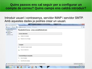 Quins passos ens cal seguir per a configurar un
compte de correu? Quins camps ens caldrà introduir?
Introduir usuari i contrasenya, servidor IMAP i servidor SMTP.
Amb aquestes dades ja podries crear un usuari.
 