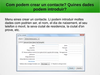 Com podem crear un contacte? Quines dades
podem introduir?
Menu eines crear un contacte. Li podem introduir moltes
dades com podrien ser, el nom, el dia de naixement, el seu
telefon o movil, la seva ciutat de residencia, la ciutat d'on
prove, etc.
 