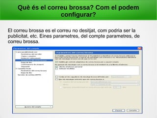 Què és el correu brossa? Com el podem
configurar?
El correu brossa es el correu no desitjat, com podria ser la
publicitat, etc. Eines parametres, del compte parametres, de
correu brossa.
 