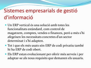 Sistemes empresarials de gestió
d'informació
 Un ERP vertical és una solució amb totes les
funcionalitats estàndard, com control de
magatzem, compres, vendes o finances, però a més s’hi
afegeixen les necessitats concretes d’un sector
determinat i s’hi adapten.
 Tot i que els més usats són ERP de codi privatiu també
hi ha ERP de codi obert.
 Els ERP estan evolucionant per oferir més serveis i per
adaptar-se als nous requisits que demanen els usuaris.
 