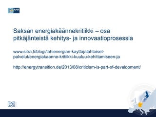 Saksan energiakäännekritiikki ‒ osa
pitkäjänteistä kehitys- ja innovaatioprosessia
www.sitra.fi/blogi/lahienergian-kayttajalahtoisetpalvelut/energiakaanne-kritiikki-kuuluu-kehittamiseen-ja
http://energytransition.de/2013/08/criticism-is-part-of-development/

 