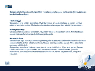 Saksalaista kulttuuria voi helpostikin verrata suomalaiseen, mutta eroja löytyy, jotka on
hyvä ottaa huomioon.
Täsmällisyys
Saksalaiset ovat erittäin täsmällisiä. Myöhästyminen on epäkohteliasta ja kerran sovittua
aikaa ei helposti muuteta. Mutta ei myöskään kannata saapua liian aikaisin tapaamiseen.
Nimet ja teitittely
Saksassa kätellään aina, teititellään, käytetään titteliä ja muistetaan nimet. Nimi toistetaan
useasti keskustelun aikana puhutellessa vastapuolta.
Neuvotteluissa
Saksalaisten tapa puhua päällekkäin ja keskeyttää lauseet neuvottelutilanteissa voi vaikuttaa
epäkohteliaalta. Siihen pitää kuitenkin suhtautua osana paikallisia tapoja. Myös palautetta
annetaan välittömästi.
Saksalaiset arvostavat kielensä osaamista ja neuvottelukieli on lähes aina saksa. Saksan
kieltä kannattaakin käyttää vaikka vain neuvottelutilanteen keventämiseksi, jos vain
mahdollista. Tärkeitä asioita käsiteltäessä kannattaa kuitenkin käyttää kieltä, jota puhuu
sujuvasti.

 