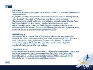 Liikesuhteet
Saksalaiset ovat ystävällisiä henkilökohtaisissa suhteissa ja suoria mutta kohteliaita
ammattiasioissa.
Myös yhtiöiden liikejohdot ovat miesvoittoisempia ja keski-iältään vanhempia kuin
suomalaisissa yrityksissä. Yrityshierarkia on jyrkempi kuin Suomessa.
Saksalaiset eivät pelkää konflikteja, vaativat laatua, eivätkä maksa ylihintaa. Asiat
hoidetaan tarkasti, yrityksen puolta pidetään ja puutteet otetaan esille.
Hyväksymiskynnys on korkea, mutta hyväksymisen jälkeen saksalainen on
uskollinen asiakassuhteelle. Saksassa solmitaan sopimukset aina kirjallisesti. Myös
suullisesti sovitut asiat tulee tehdä kirjalliseen muotoon.
Maksuliikenne
Saksalainen yritys maksaa harvoin etumaksuja käydessään kauppaa uusien
asiakkaiden kanssa. Myös luottotiedot ovat varsin ylimalkaisia ja luottorajoista on
aina keskusteltava. Isot yritykset maksavat laskunsa hitaasti. Tavallisesti
maksuaikaa on jopa 60 päivää. Maksupostit on sovittava tarkasti, koska
epätäydellistä toimitusta ei tarvitse maksaa.
Toimialoilla eroja
Eri toimialojen välillä voi olla suuriakin eroja. Myös maantieteelliset erot ovat suuret.
Vanhojen, konservatiivisten yritysten toimintapolitiikka ja -kulttuuri voi erota
huomattavastikin uusista, nuorekkaista toimialoista. Mikäli asiakkaita on eri
toimialoilta, on ymmärrettävä toimialakulttuurien eroja.

 