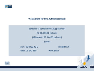 Vielen Dank für Ihre Aufmerksamkeit!

Saksalais- Suomalainen Kauppakamari
PL 83, 00101 Helsinki
(Mikonkatu 25, 00100 Helsinki)
Suomi
puh: 09 6122 12-0
faksi: 09 642 859

info@dfhk.fi
www.dfhk.fi

 