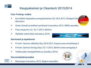Kauppakamari ja Cleantech 2013/2014
Fact- Finding- matkat


Kunnallista hajautettua energiatuotantoa (23.-26.4.2013, Stuttgart-UlmMünchen)



Green Growth ja teolliset symbioosit (marraskuu 2013, NRW-osavaltio)



Fiksu kaupunki (12.-15.11.2013, Berliini)



Älykkäät verkot (loka-marraskuu 2014)

Seminaarit ja tapahtumat


Finnish- German eMobility Day (25.9.2013, Espoo) www.emobilityday.fi



Finnish- German Energy Day (12.11.2013, Berliini) www.energyday.fi



Teollisuuden energiatehokkuus (kesäkuu 2014)

Vienninedistämismatkat


Bioenergia (marraskuu 2013, Baijerin-osavaltio)

 