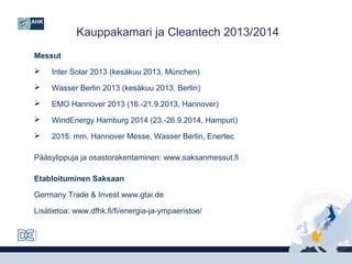 Kauppakamari ja Cleantech 2013/2014
Messut


Inter Solar 2013 (kesäkuu 2013, München)



Wasser Berlin 2013 (kesäkuu 2013, Berlin)



EMO Hannover 2013 (16.-21.9.2013, Hannover)



WindEnergy Hamburg 2014 (23.-26.9.2014, Hampuri)



2015: mm. Hannover Messe, Wasser Berlin, Enertec

Pääsylippuja ja osastorakentaminen: www.saksanmessut.fi
Etabloituminen Saksaan
Germany Trade & Invest www.gtai.de
Lisätietoa: www.dfhk.fi/fi/energia-ja-ympaeristoe/

 