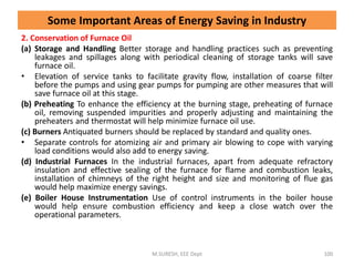 2. Conservation of Furnace Oil
(a) Storage and Handling Better storage and handling practices such as preventing
leakages and spillages along with periodical cleaning of storage tanks will save
furnace oil.
• Elevation of service tanks to facilitate gravity flow, installation of coarse filter
before the pumps and using gear pumps for pumping are other measures that will
save furnace oil at this stage.
(b) Preheating To enhance the efficiency at the burning stage, preheating of furnace
oil, removing suspended impurities and properly adjusting and maintaining the
preheaters and thermostat will help minimize furnace oil use.
(c) Burners Antiquated burners should be replaced by standard and quality ones.
• Separate controls for atomizing air and primary air blowing to cope with varying
load conditions would also add to energy saving.
(d) Industrial Furnaces In the industrial furnaces, apart from adequate refractory
insulation and effective sealing of the furnace for flame and combustion leaks,
installation of chimneys of the right height and size and monitoring of flue gas
would help maximize energy savings.
(e) Boiler House Instrumentation Use of control instruments in the boiler house
would help ensure combustion efficiency and keep a close watch over the
operational parameters.
M.SURESH, EEE Dept 100
Some Important Areas of Energy Saving in Industry
 
