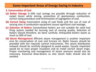 3. Conservation of Coal
(a) Better Storage 5–10% coal savings are possible through reduction of
carpet losses while storing, prevention of spontaneous combustion,
correct sizing procedure and minimization of segregation of coal.
(b) Correct Sizing Inconsistent sizing of coal feeds and the use of coal of
varying sizes in combustion equipment causes significant coal wastage.
(c) Selection of Boilers Conventional boilers are not suitable for solid fuel
firing system needed for burning coal of varying quality. Selection of
boilers should therefore, be done carefully. Antiquated boilers waste as
much as 30% of coal.
(d) Steam Management Efficient steam management is another important
area for conservation of coal and furnace oil. Boiler houses should be
provided with the requisite control instruments. The steam distribution
network should be carefully designed to avoid wastes. Equally important
would be to have proper insulation and to install correct steam traps.
Proper monitoring and management of steam pressure would also be
necessary. Excessive blow-downs as also steam leaks should also be
avoided.
M.SURESH, EEE Dept 101
Some Important Areas of Energy Saving in Industry
 