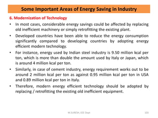 6. Modernization of Technology
• In most cases, considerable energy savings could be affected by replacing
old inefficient machinery or simply retrofitting the existing plant.
• Developed countries have been able to reduce the energy consumption
significantly compared to developing countries by adopting energy
efficient modern technology.
• For instance, energy used by Indian steel industry is 9.50 million kcal per
ton, which is more than double the amount used by Italy or Japan, which
is around 4 million kcal per ton.
• Similarly, in case of cement industry, energy requirement works out to be
around 2 million kcal per ton as against 0.95 million kcal per ton in USA
and 0.89 million kcal per ton in Italy.
• Therefore, modern energy efficient technology should be adopted by
replacing / retrofitting the existing old inefficient equipment.
M.SURESH, EEE Dept 103
Some Important Areas of Energy Saving in Industry
 