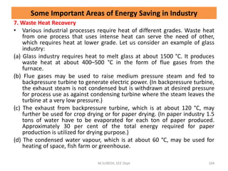 7. Waste Heat Recovery
• Various industrial processes require heat of different grades. Waste heat
from one process that uses intense heat can serve the need of other,
which requires heat at lower grade. Let us consider an example of glass
industry:
(a) Glass industry requires heat to melt glass at about 1500 °C. It produces
waste heat at about 400–500 °C in the form of flue gases from the
furnace.
(b) Flue gases may be used to raise medium pressure steam and fed to
backpressure turbine to generate electric power. (In backpressure turbine,
the exhaust steam is not condensed but is withdrawn at desired pressure
for process use as against condensing turbine where the steam leaves the
turbine at a very low pressure.)
(c) The exhaust from backpressure turbine, which is at about 120 °C, may
further be used for crop drying or for paper drying. (In paper industry 1.5
tons of water have to be evaporated for each ton of paper produced.
Approximately 30 per cent of the total energy required for paper
production is utilized for drying purpose.)
(d) The condensed water vapour, which is at about 60 °C, may be used for
heating of space, fish farm or greenhouse.
M.SURESH, EEE Dept 104
Some Important Areas of Energy Saving in Industry
 