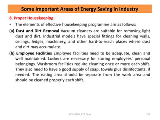 8. Proper Housekeeping
• The elements of effective housekeeping programme are as follows:
(a) Dust and Dirt Removal Vacuum cleaners are suitable for removing light
dust and dirt. Industrial models have special fittings for cleaning walls,
ceilings, ledges, machinery, and other hard-to-reach places where dust
and dirt may accumulate.
(b) Employee Facilities Employee facilities need to be adequate, clean and
well maintained. Lockers are necessary for storing employees’ personal
belongings. Washroom facilities require cleaning once or more each shift.
They also need to have a good supply of soap, towels plus disinfectants, if
needed. The eating area should be separate from the work area and
should be cleaned properly each shift.
M.SURESH, EEE Dept 105
Some Important Areas of Energy Saving in Industry
 