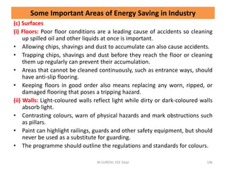 (c) Surfaces
(i) Floors: Poor floor conditions are a leading cause of accidents so cleaning
up spilled oil and other liquids at once is important.
• Allowing chips, shavings and dust to accumulate can also cause accidents.
• Trapping chips, shavings and dust before they reach the floor or cleaning
them up regularly can prevent their accumulation.
• Areas that cannot be cleaned continuously, such as entrance ways, should
have anti-slip flooring.
• Keeping floors in good order also means replacing any worn, ripped, or
damaged flooring that poses a tripping hazard.
(ii) Walls: Light-coloured walls reflect light while dirty or dark-coloured walls
absorb light.
• Contrasting colours, warn of physical hazards and mark obstructions such
as pillars.
• Paint can highlight railings, guards and other safety equipment, but should
never be used as a substitute for guarding.
• The programme should outline the regulations and standards for colours.
M.SURESH, EEE Dept 106
Some Important Areas of Energy Saving in Industry
 