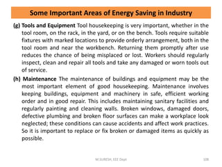 (g) Tools and Equipment Tool housekeeping is very important, whether in the
tool room, on the rack, in the yard, or on the bench. Tools require suitable
fixtures with marked locations to provide orderly arrangement, both in the
tool room and near the workbench. Returning them promptly after use
reduces the chance of being misplaced or lost. Workers should regularly
inspect, clean and repair all tools and take any damaged or worn tools out
of service.
(h) Maintenance The maintenance of buildings and equipment may be the
most important element of good housekeeping. Maintenance involves
keeping buildings, equipment and machinery in safe, efficient working
order and in good repair. This includes maintaining sanitary facilities and
regularly painting and cleaning walls. Broken windows, damaged doors,
defective plumbing and broken floor surfaces can make a workplace look
neglected; these conditions can cause accidents and affect work practices.
So it is important to replace or fix broken or damaged items as quickly as
possible.
M.SURESH, EEE Dept 108
Some Important Areas of Energy Saving in Industry
 