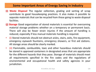 (i) Waste Disposal The regular collection, grading and sorting of scrap
contribute to good housekeeping practices. It also makes it possible to
separate materials that can be recycled from those going to waste disposal
facilities.
(j) Storage Good organization of stored materials is essential for overcoming
material storage problems whether on a temporary or permanent basis.
There will also be fewer strain injuries if the amount of handling is
reduced, especially if less manual materials handling is required.
• (i) Stored materials should not obstruct aisles, stairs, exits, fire equipment,
emergency eyewash fountains, emergency showers, or first aid stations.
All storage areas should be clearly marked.
• (ii) Flammable, combustible, toxic and other hazardous materials should
be stored in approved containers in designated areas that are appropriate
for the different hazards that they pose. Storage of materials should meet
all requirements specified in the fire codes and the regulations of
environmental and occupational health and safety agencies in your
jurisdiction.
M.SURESH, EEE Dept 109
Some Important Areas of Energy Saving in Industry
 