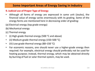 9. Judicial use of Proper Type of Energy
• Although all forms of energy are expressed in same unit (Joules), the
financial value of energy varies enormously with its grading. Some of the
energy forms are mentioned here in decreasing order of grading:
(a) Electrical energy (top grade energy)
(b) Mechanical energy
(c) Thermal energy
• (i) High-grade thermal energy (500 °C and above)
• (ii) Medium-grade thermal energy (150–500 °C)
• (iii) Low-grade thermal energy (80–150 °C)
• For economic reasons, one should never use a higher-grade energy then
required. For example, electrical energy should preferably not be used for
heating purpose; instead, thermal energy, which may be obtained directly
by burning of fuel or solar thermal system, may be used.
M.SURESH, EEE Dept 110
Some Important Areas of Energy Saving in Industry
 
