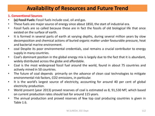 Availability of Resources and Future Trend
1. Conventional Sources
• (a) Fossil Fuels: Fossil fuels include coal, oil and gas.
• These fuels are major source of energy since about 1850, the start of industrial era.
• Fossil fuels are so called because these are in fact the fossils of old biological life that once
existed on the surface of earth.
• It is formed in several parts of earth at varying depths, during several million years by slow
decomposition and chemical actions of buried organic matter under favourable pressure, heat
and bacterial marine environment.
• coal Despite its poor environmental credentials, coal remains a crucial contributor to energy
supply in many countries.
• Coal’s dominant position in the global energy mix is largely due to the fact that it is abundant,
widely distributed across the globe and affordable.
• Coal is the most widespread fossil fuel around the world, found in about 75 countries and
actively mined in 50 countries.
• The future of coal depends primarily on the advance of clean coal technologies to mitigate
environmental risk factors, CO2 emissions, in particular.
• It is the world’s largest source of electricity, accounting for around 40 per cent of global
electricity production.
• World present (year 2013) proved reserves of coal is estimated as 8, 91,530 MT, which based
on current production rates should last for around 115 years.
• The annual production and proved reserves of few top coal producing countries is given in
Table 1.6.
M.SURESH, EEE Dept 112
 