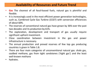 • Gas The cleanest of all fossil-based fuels, natural gas is plentiful and
flexible.
• It is increasingly used in the most efficient power generation technologies,
such as, Combined Cycle Gas Turbine (CCGT) with conversion efficiencies
of about 60%.
• The reserves of conventional natural gas have grown by 36% over the past
two decades and its production by 61%.
• The exploration, development and transport of gas usually require
significant upfront investment.
• Close coordination between investment in the gas and power
infrastructure is necessary.
• The annual production and proved reserves of few top gas producing
countries is given in Table 1.8.
• There are four main categories of unconventional natural gas: shale gas,
coalbed methane, gas from tight sandstones (‘tight gas’) and the least
well-known methane
• hydrates.
M.SURESH, EEE Dept 116
Availability of Resources and Future Trend
 