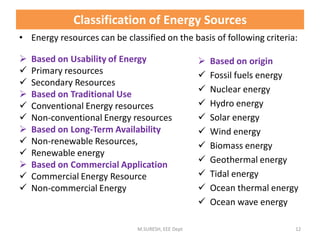 Classification of Energy Sources
 Based on Usability of Energy
 Primary resources
 Secondary Resources
 Based on Traditional Use
 Conventional Energy resources
 Non-conventional Energy resources
 Based on Long-Term Availability
 Non-renewable Resources,
 Renewable energy
 Based on Commercial Application
 Commercial Energy Resource
 Non-commercial Energy
M.SURESH, EEE Dept 12
 Based on origin
 Fossil fuels energy
 Nuclear energy
 Hydro energy
 Solar energy
 Wind energy
 Biomass energy
 Geothermal energy
 Tidal energy
 Ocean thermal energy
 Ocean wave energy
• Energy resources can be classified on the basis of following criteria:
 