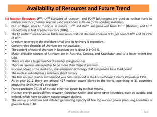 (c) Nuclear Resources U235, U233 (isotopes of uranium) and Pu239 (plutonium) are used as nuclear fuels in
nuclear reactors (thermal reactors) and are known as fissile (or fissionable) materials.
• Out of these, only U235 occurs in nature. U233 and Pu239 are produced from Th232 (thorium) and U238
respectively in fast breeder reactors (FBRs).
• Th232 and U238 are known as fertile materials. Natural Uranium contains 0.71 per cent of U235 and 99.29%
of U238.
• Uranium reserves in the world are small and its recovery is expensive.
• Concentrated deposits of Uranium are not available.
• The content of natural Uranium in Uranium ore is about 0.1–0.5 %.
• Major available sources of Uranium are in Australia, Canada, and Kazakhstan and to a lesser extent the
USA.
• There are also a large number of smaller low grade sites.
• Thorium reserves are expected to be more than those of uranium.
• Nuclear power is the least-cost, low-emission technology that can provide base load power.
• The nuclear industry has a relatively short history.
• The first nuclear reactor in the world was commissioned in the Former Soviet Union’s Obninsk in 1954.
• As in year 2012 there are around 427 nuclear power plants in the world, operating in 31 countries
producing 10.9% world’s electricity.
• France produces 76.1% of its total electrical power by nuclear means.
• Nuclear energy policy differs between European Union and some other countries, such as Austria and
Ireland, which have no active nuclear power stations.
• The annual production and installed generating capacity of few top nuclear power producing countries is
given in Table 1.10.
M.SURESH, EEE Dept 122
Availability of Resources and Future Trend
 