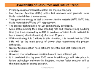 • Presently, most commercial reactors are thermal reactors.
• Fast Breeder Reactors (FBRs) utilize fast neutrons and generate more
fissile material than they consume.
• They generate energy as well as convert fertile material (U238, Th232) into
fissile material (Pu239 and U233 respectively).
• The breeder technology is not yet commercially developed.
• Main problem being their slow breeding rate and therefore long doubling
time (the time required by an FBR to produce sufficient fissile material, to
fuel a second, identical reactor) of around 25 years.
• With continuing R & D efforts in this direction, it is hoped that by 2050,
FBRs will be the main source of power after overcoming the present
difficulties.
• Nuclear fusion reaction has a lot more potential and vast resources are
available.
• However, controlled fusion reaction has not been achieved yet.
• It is predicted that by year 2500 some breakthrough will take place in
fusion technology and once this happens, nuclear fusion reaction will be
the main source of energy on earth.
M.SURESH, EEE Dept 123
Availability of Resources and Future Trend
 