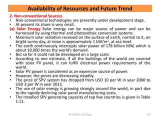 2. Non-conventional Sources
• Non-conventional technologies are presently under development stage.
• At present its share is very small.
(a) Solar Energy Solar energy can be major source of power and can be
harnessed by using thermal and photovoltaic conversion systems.
• Maximum solar radiation received on the surface of earth, normal to it, on
bright sunny day, at noon is approximately 1 kW/m2, at sea level.
• The earth continuously intercepts solar power of 178 billion MW, which is
about 10,000 times the world’s demand.
• But so far it could not be developed on a large scale.
• According to one estimate, if all the buildings of the world are covered
with solar PV panel, it can fulfill electrical power requirements of the
world.
• Solar PV power is considered as an expensive source of power.
• However, the prices are decreasing steadily.
• The price of SPV system has dropped from USD 10 per W in year 2000 to
USD 3 per W in year 2013.
• The use of solar energy is growing strongly around the world, in part due
to the rapidly declining solar panel manufacturing costs.
• The Installed SPV generating capacity of top few countries is given in Table
1.11.
M.SURESH, EEE Dept 125
Availability of Resources and Future Trend
 