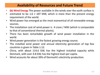 • (b) Wind Energy The power available in the winds over the earth surface is
• estimated to be 1.6 × 107 MW, which is more than the present energy
requirement of the world.
• Wind power has emerged as the most economical of all renewable energy
sources.
• The installation cost of wind power is 4 crore / MW (which is comparable
to that of conventional thermal plants).
• There has been remarkable growth of wind power installation in the
world.
• Wind power generation is the fastest growing energy source.
• The installed wind power and annual electricity generation of top few
countries is given in Table 1.12.
• China, with about 114.6 GW, has the highest installed capacity while
Denmark, with over 4.8 GW, has the highest level per capita.
• Wind accounts for about 39% of Denmark’s electricity production.
M.SURESH, EEE Dept 127
Availability of Resources and Future Trend
 