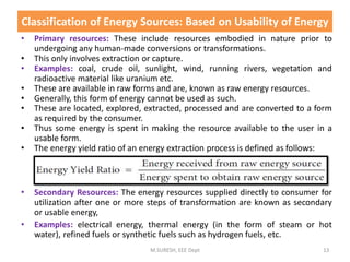 • Primary resources: These include resources embodied in nature prior to
undergoing any human-made conversions or transformations.
• This only involves extraction or capture.
• Examples: coal, crude oil, sunlight, wind, running rivers, vegetation and
radioactive material like uranium etc.
• These are available in raw forms and are, known as raw energy resources.
• Generally, this form of energy cannot be used as such.
• These are located, explored, extracted, processed and are converted to a form
as required by the consumer.
• Thus some energy is spent in making the resource available to the user in a
usable form.
• The energy yield ratio of an energy extraction process is defined as follows:
• Secondary Resources: The energy resources supplied directly to consumer for
utilization after one or more steps of transformation are known as secondary
or usable energy,
• Examples: electrical energy, thermal energy (in the form of steam or hot
water), refined fuels or synthetic fuels such as hydrogen fuels, etc.
M.SURESH, EEE Dept 13
Classification of Energy Sources: Based on Usability of Energy
 