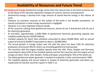 (d) Geothermal Energy Geothermal energy comes from the natural heat of the Earth primarily due
to the decay of the naturally radioactive isotopes of uranium, thorium and potassium.
• Geothermal energy is derived from huge amount of stored thermal energy in the interior of
earth.
• However, its economic recovery on the surface of the earth is not feasible everywhere. Its
overall contribution in total energy requirement is negligible.
• However, it is a very important resource locally.
• Of the countries utilising their geothermal resource, almost all use it directly but only 24 use it
for electricity generation.
• At end-2012, approximately 1,1490 MWe of geothermal electricity generating capacity was
installed, producing over 68,630 GWh/yr.
• Installed capacity for direct heat utilisation amounted to about 50,000 MWt, with an annual
output of around 4,30,000 TJ (equivalent to about 1,20,000 GWh).
• The annual growth in energy output over the past five years has been 3.8% for electricity
production and around 10% for direct use (including geothermal heat pumps).
• The countries with the largest installed capacity were the USA, China, Sweden and Germany,
accounting for about 63% of the installed capacity and the five countries with the largest annual
energy use were: China, USA, Sweden, Turkey and Japan, accounting for 55% of the world use.
• The oldest geothermal power generator is located at Lordarello in Italy, commissioned in 1904.
• The installed capacity and annual outputs in respect of electricity generation and direct use,
respectively for top few countries is given in Table 1.13.
M.SURESH, EEE Dept 130
Availability of Resources and Future Trend
 