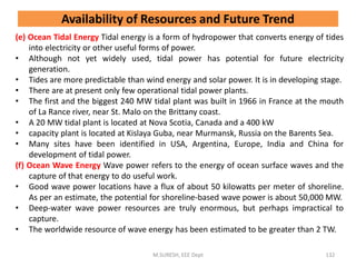 (e) Ocean Tidal Energy Tidal energy is a form of hydropower that converts energy of tides
into electricity or other useful forms of power.
• Although not yet widely used, tidal power has potential for future electricity
generation.
• Tides are more predictable than wind energy and solar power. It is in developing stage.
• There are at present only few operational tidal power plants.
• The first and the biggest 240 MW tidal plant was built in 1966 in France at the mouth
of La Rance river, near St. Malo on the Brittany coast.
• A 20 MW tidal plant is located at Nova Scotia, Canada and a 400 kW
• capacity plant is located at Kislaya Guba, near Murmansk, Russia on the Barents Sea.
• Many sites have been identified in USA, Argentina, Europe, India and China for
development of tidal power.
(f) Ocean Wave Energy Wave power refers to the energy of ocean surface waves and the
capture of that energy to do useful work.
• Good wave power locations have a flux of about 50 kilowatts per meter of shoreline.
As per an estimate, the potential for shoreline-based wave power is about 50,000 MW.
• Deep-water wave power resources are truly enormous, but perhaps impractical to
capture.
• The worldwide resource of wave energy has been estimated to be greater than 2 TW.
M.SURESH, EEE Dept 132
Availability of Resources and Future Trend
 