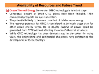 (g) Ocean Thermal Energy Conversion OTEC technology is in infant stage.
• Conceptual designs of small OTEC plants have been finalized. Their
commercial prospects are quite uncertain.
• The potential is likely to be more than that of tidal or wave energy.
• The resource potential for OTEC is considered to be much larger than for
other ocean energy forms. Up to 88,000 TWh/yr of power could be
generated from OTEC without affecting the ocean’s thermal structure.
• While OTEC technology has been demonstrated in the ocean for many
years, the engineering and commercial challenges have constrained the
development of the technology.
M.SURESH, EEE Dept 133
Availability of Resources and Future Trend
 