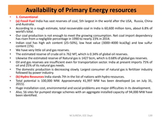 Availability of Primary Energy resources
• 1. Conventional
• (a) Fossil Fuel India has vast reserves of coal, 5th largest in the world after the USA, Russia, China
and Australia.
• According to a rough estimate, total recoverable coal in India is 60,600 million tons, about 6.8% of
world’s total.
• Our coal production is not enough to meet the growing consumption. Net coal import dependency
has risen from a negligible percentage in 1990 to nearly 23% in 2014.
• Indian coal has high ash content (25–50%), low heat value (3000–4000 kcal/kg) and low sulfur
content (1%).
• We have very little oil and gas reserves.
• The estimated reserve of crude oil is 762 MT, which is 0.34% of global oil reserves.
• Likewise the estimated reserve of Natural gas is 1427 bcm, which is 0.68% of global gas reserves.
• Oil and gas reserves are insufficient even for transportation sector. India at present imports 75% of
oil and 25% of its natural gas needs.
• The domestic production is decreasing slowly. Largest consumer of natural gas is fertilizer industry
followed by power industry.
• (b) Hydro Resources India stands 7th in the list of nations with hydro resources.
• Total potential is 100,000 MW. Approximately 41,997 MW has been developed (as on July 31,
2015).
• Huge installation cost, environmental and social problems are major difficulties in its development.
• Also, 56 sites for pumped storage schemes with an aggregate installed capacity of 94,000 MW have
been identified.
M.SURESH, EEE Dept 139
 