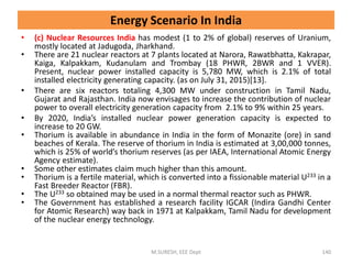 • (c) Nuclear Resources India has modest (1 to 2% of global) reserves of Uranium,
mostly located at Jadugoda, Jharkhand.
• There are 21 nuclear reactors at 7 plants located at Narora, Rawatbhatta, Kakrapar,
Kaiga, Kalpakkam, Kudanulam and Trombay (18 PHWR, 2BWR and 1 VVER).
Present, nuclear power installed capacity is 5,780 MW, which is 2.1% of total
installed electricity generating capacity. (as on July 31, 2015)[13].
• There are six reactors totaling 4,300 MW under construction in Tamil Nadu,
Gujarat and Rajasthan. India now envisages to increase the contribution of nuclear
power to overall electricity generation capacity from 2.1% to 9% within 25 years.
• By 2020, India’s installed nuclear power generation capacity is expected to
increase to 20 GW.
• Thorium is available in abundance in India in the form of Monazite (ore) in sand
beaches of Kerala. The reserve of thorium in India is estimated at 3,00,000 tonnes,
which is 25% of world’s thorium reserves (as per IAEA, International Atomic Energy
Agency estimate).
• Some other estimates claim much higher than this amount.
• Thorium is a fertile material, which is converted into a fissionable material U233 in a
Fast Breeder Reactor (FBR).
• The U233 so obtained may be used in a normal thermal reactor such as PHWR.
• The Government has established a research facility IGCAR (Indira Gandhi Center
for Atomic Research) way back in 1971 at Kalpakkam, Tamil Nadu for development
of the nuclear energy technology.
M.SURESH, EEE Dept 140
Energy Scenario In India
 