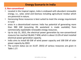 2. Non-conventional
• Located in the tropical region, India is endowed with abundant renewable
energy, i.e., solar, wind and biomass including agricultural residue which
are perennial in nature.
• Harnessing these resources is best suited to meet the energy requirement
in rural
• areas in a decentralized manner. India has potential of generating more
than 900 GW (assuming 3% wasteland is made available) from
commercially exploitable renewable energy resources.
• Up to July 31, 2015, the electrical power generation by non-conventional
resource has reached 36,642.7 MW, which is about 13.2% of total installed
electrical power generation capacity.
• India aims to install 60 GW of wind power capacity and 100 GW of solar
power capacity by 2022.
• The current status (as on 31.07. 2015) of various resources are given in
Table 1.17:
M.SURESH, EEE Dept 141
Energy Scenario In India
 